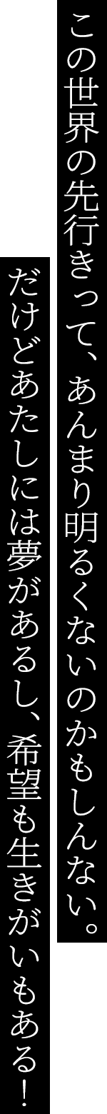 この世界の先行きって、あんまり明るくないのかもしんない。だけどあたしには夢があるし、希望も生きがいもある!