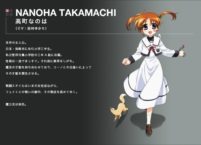 NANOHA TAKAMACHI
高町なのは
(CV:田村ゆかり)
本作の主人公。
日本・海鳴市に住む小学三年生。
私立聖祥付属小学校の三年A組に在籍。
性格は一途でまっすぐ。それ故に無茶をしがち。
魔法の才能を持ち合わせており、ユーノとの出逢いによってその才能を開花させる。
戦闘スタイルはいまだ未完成ながら、 フェイトとの戦いの最中、その戦技を高めてゆく。
魔力光は桜色。